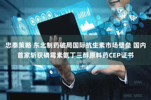 忠泰策略 东北制药破局国际抗生素市场壁垒 国内首家斩获磷霉素氨丁三醇原料药CEP证书