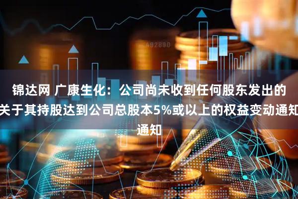 锦达网 广康生化：公司尚未收到任何股东发出的关于其持股达到公司总股本5%或以上的权益变动通知