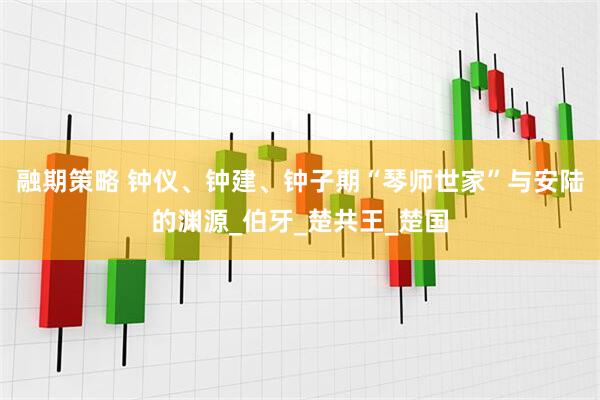 融期策略 钟仪、钟建、钟子期“琴师世家”与安陆的渊源_伯牙_楚共王_楚国