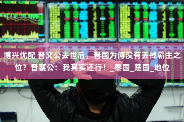 博兴优配 晋文公去世后，晋国为何没有丢掉霸主之位？晋襄公：我其实还行！_秦国_楚国_地位
