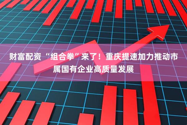 财富配资 “组合拳”来了！重庆提速加力推动市属国有企业高质量发展