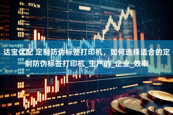 达宝优配 定制防伪标签打印机，如何选择适合的定制防伪标签打印机_生产的_企业_效率