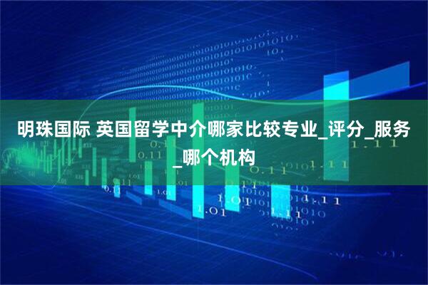 明珠国际 英国留学中介哪家比较专业_评分_服务_哪个机构