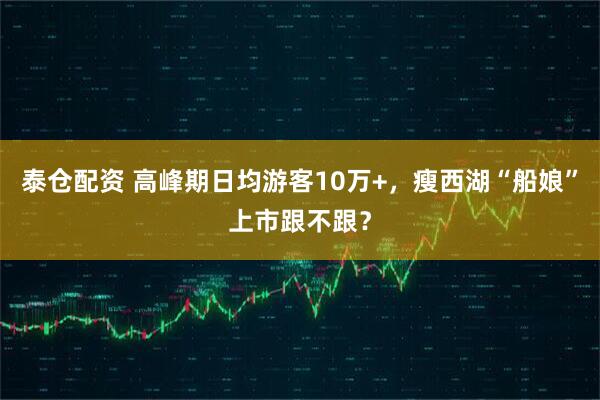泰仓配资 高峰期日均游客10万+，瘦西湖“船娘”上市跟不跟？