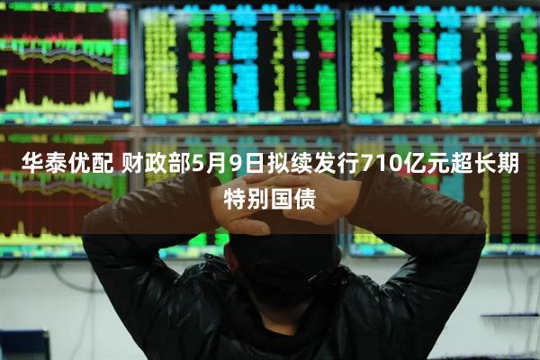 华泰优配 财政部5月9日拟续发行710亿元超长期特别国债