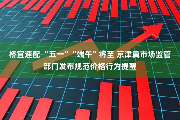 桥宜速配 “五一”“端午”将至 京津冀市场监管部门发布规范价格行为提醒