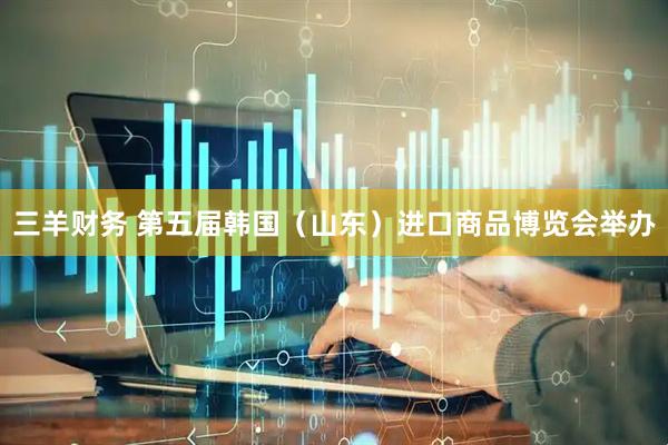 三羊财务 第五届韩国（山东）进口商品博览会举办