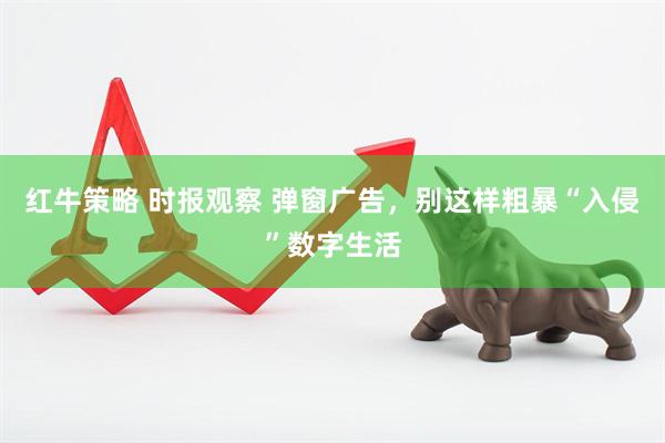 红牛策略 时报观察 弹窗广告，别这样粗暴“入侵”数字生活