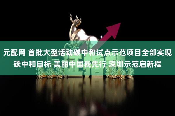 元配网 首批大型活动碳中和试点示范项目全部实现碳中和目标 美丽中国我先行 深圳示范启新程