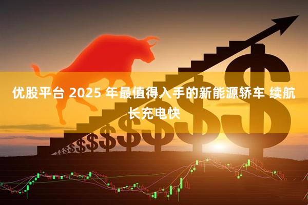 优股平台 2025 年最值得入手的新能源轿车 续航长充电快