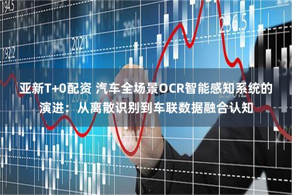 亚新T+0配资 汽车全场景OCR智能感知系统的演进：从离散识别到车联数据融合认知