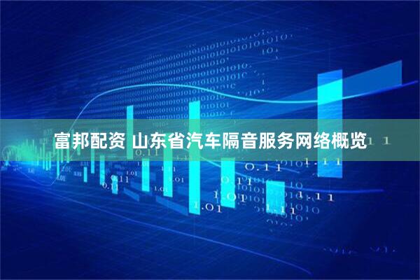富邦配资 山东省汽车隔音服务网络概览