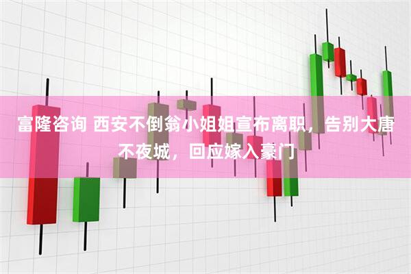 富隆咨询 西安不倒翁小姐姐宣布离职，告别大唐不夜城，回应嫁入豪门